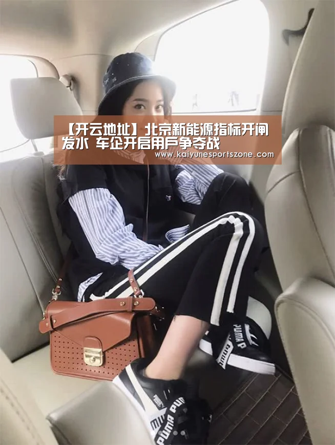 【开云地址】北京新能源指标开闸发水 车企开启用户争夺战(图1) 开云地址